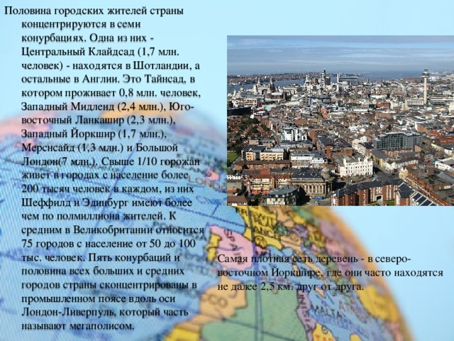 Половина городских жителей страны концентрируются в семи конурбациях. Одна из них - Центральный Клайдсад (1,7 млн. человек) - находятся в Шотландии, а остальные в Англии. Это Тайнсад, в котором проживает 0,8 млн. человек, Западный Мидленд (2,4 млн.), Юго-восточный Ланкашир (2,3 млн.), Западный Йоркшир (1,7 млн.), Мерснсайд (1,3 млн.) и Большой Лондон(7 млн.). Свыше 1/10 горожан живет в городах с население более 200 тысяч человек в каждом, из них Шеффилд и Эдинбург имеют более чем по полмиллиона жителей. К средним в Великобритании относится 75 городов с население от 50 до 100 тыс. человек. Пять конурбаций и половина всех больших и средних городов страны сконцентрированы в промышленном поясе вдоль оси Лондон-Ливерпуль, который часть называют мегаполисом. Самая плотная сеть деревень - в северо-восточном Йоркшире, где они часто находятся не далее 2,5 км. друг от друга. 