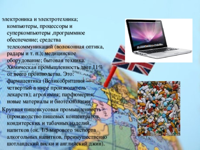 электроника и электротехника; компьютеры, процессоры и суперкомпьютеры ,программное обеспечение; средства телекоммуникаций (волоконная оптика, радары и т. п.); медицинское оборудование; бытовая техника. Химическая промышленность дает 11% от всего производства. Это: фармацевтика (Великобритания — четвертый в мире производитель лекарств); агрохимия; парфюмерия; новые материалы и биотехнологии. Крупная пищевкусовая промышленность (производство пищевых концентратов, кондитерских и табачных изделий, напитков (ок. 1/5 мирового экспорта алкогольных напитков, преимущественно шотландский виски и английский джин). 