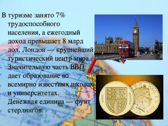 В туризме занято 7% трудоспособного населения, а ежегодный доход превышает 8 млрд дол. Лондон — крупнейший туристический центр мира. Значительную часть ВВП дает образование во всемирно известных школах и университетах.  Денежная единица — фунт стерлингов. 