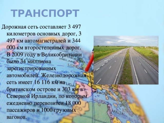 Транспорт Дорожная сеть составляет 3 497 километров основных дорог, 3 497 км автомагистралей и 344 000 км второстепенных дорог. В 2009 году в Великобритании было 34 миллиона зарегистрированных автомобилей. Железнодорожная сеть имеет 16 116 км на британском острове и 303 км в Северной Ирландии, по которым ежедневно перевозится 18 000 пассажиров и 1000 грузовых вагонов. 