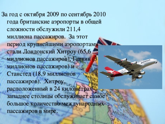 За год с октября 2009 по сентябрь 2010 года британские аэропорты в общей сложности обслужили 211,4 миллиона пассажиров.  За этот период крупнейшими аэропортами стали Лондонский Хитроу (65,6 миллионов пассажиров), Гатвик (31,5 миллионов пассажиров) и Станстед (18,9 миллионов пассажиров).  Хитроу, расположенный в 24 километрах западнее столицы обслуживает самое большое количество международных пассажиров в мире. 