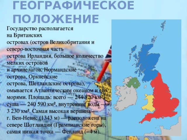 Географическое положение Государство располагается на Британских островах (остров Великобритания и северо-восточная часть острова Ирландия, большое количество мелких островов и архипелагов, Нормандские острова, Оркнейские острова, Шетландские острова), омывается Атлантическим океаном и его морями. Площадь: всего — 244 820 км², суша — 240 590 км², внутренние воды —3 230 км². Самая высокая вершина — г. Бен-Невис (1343 м) — расположена на севере Шотландии (Грампианские горы), самая низкая точка — Фенланд (−4 м). 