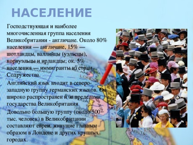 Население Господствующая и наиболее многочисленная группа населения Великобритании - англичане. Около 80% населения — англичане, 15% — шотландцы, валлийцы (уэльсцы), корнуэльцы и ирландцы; ок. 5% населения — иммигранты из стран Содружества. Английский язык входит в северо-западную группу германских языков. Он широко распространен и за пределами государства Великобритания Довольно большую группу (около 500 тыс. человек) в Великобритании составляют евреи, живущие главным образом в Лондоне и других крупных городах. 