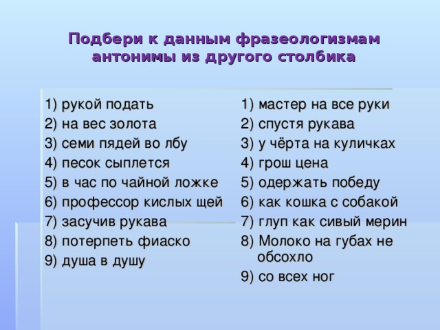 Подбери к данным фразеологизмам антонимы из другого столбика 1) рукой подать 2) на вес золота 3) семи пядей во лбу 4) песок сыплется 5) в час по чайной ложке 6) профессор кислых щей 7) засучив рукава 8) потерпеть фиаско 9) душа в душу 1) мастер на все руки 2) спустя рукава 3) у чёрта на куличках 4) грош цена 5) одержать победу 6) как кошка с собакой 7) глуп как сивый мерин 8) Молоко на губах не обсохло 9) со всех ног 