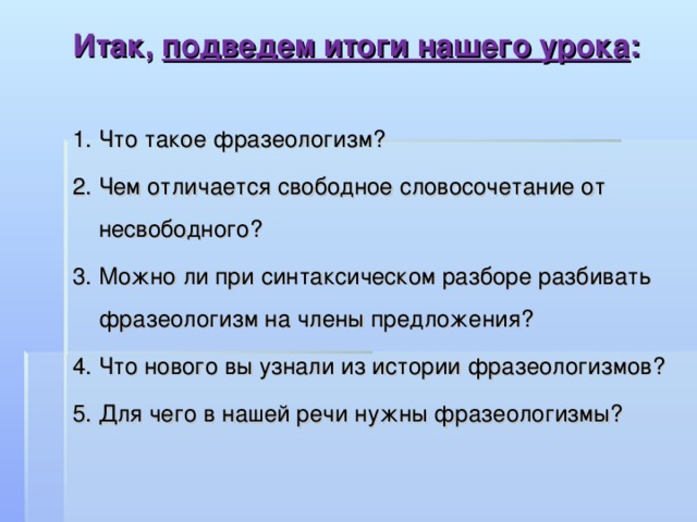 Итак, подведем итоги нашего урока :  1. Что такое фразеологизм? 2. Чем отличается свободное словосочетание от несвободного? 3. Можно ли при синтаксическом разборе разбивать фразеологизм на члены предложения? 4. Что нового вы узнали из истории фразеологизмов? 5. Для чего в нашей речи нужны фразеологизмы? 