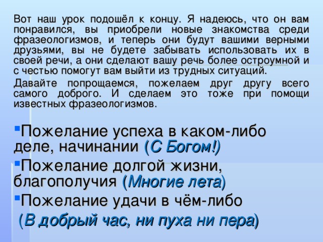 Вот наш урок подошёл к концу. Я надеюсь, что он вам понравился, вы приобрели новые знакомства среди фразеологизмов, и теперь они будут вашими верными друзьями, вы не будете забывать использовать их в своей речи, а они сделают вашу речь более остроумной и с честью помогут вам выйти из трудных ситуаций. Давайте попрощаемся, пожелаем друг другу всего самого доброго. И сделаем это тоже при помощи известных фразеологизмов. Пожелание успеха в каком-либо деле, начинании ( С Богом!) Пожелание долгой жизни, благополучия ( Многие лета ) Пожелание удачи в чём-либо  ( В добрый час, ни пуха ни пера ) 