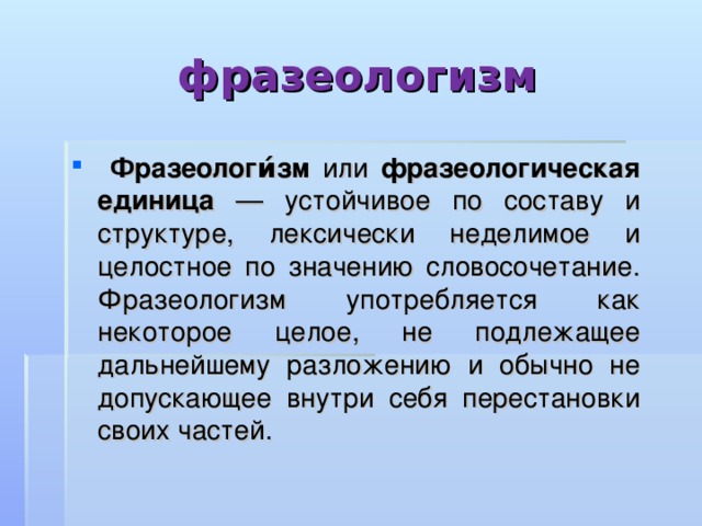 фразеологизм  Фразеологи́зм или фразеологическая единица — устойчивое по составу и структуре, лексически неделимое и целостное по значению словосочетание. Фразеологизм употребляется как некоторое целое, не подлежащее дальнейшему разложению и обычно не допускающее внутри себя перестановки своих частей. 