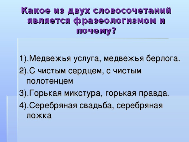 Какое из двух словосочетаний является фразеологизмом и почему? 1).Медвежья услуга, медвежья берлога. 2).С чистым сердцем, с чистым полотенцем 3).Горькая микстура, горькая правда. 4).Серебряная свадьба, серебряная ложка 