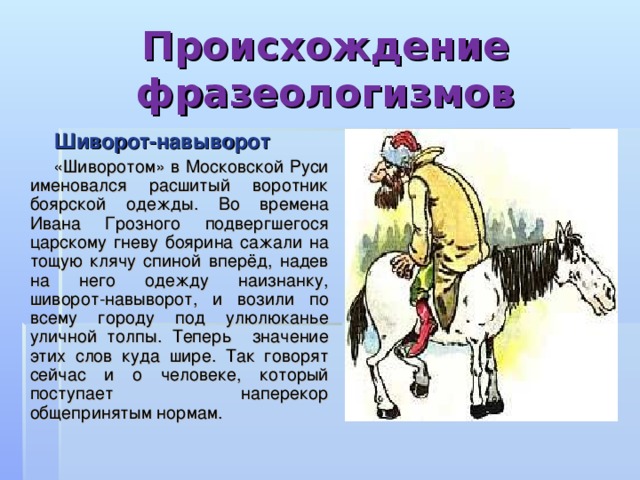 Происхождение фразеологизмов  Шиворот-навыворот  «Шиворотом» в Московской Руси именовался расшитый воротник боярской одежды. Во времена Ивана Грозного подвергшегося царскому гневу боярина сажали на тощую клячу спиной вперёд, надев на него одежду наизнанку, шиворот-навыворот, и возили по всему городу под улюлюканье уличной толпы. Теперь значение этих слов куда шире. Так говорят сейчас и о человеке, который поступает наперекор общепринятым нормам. 