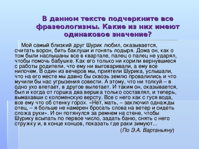 В данном тексте подчеркните все фразеологизмы. Какие из них имеют одинаковое значение?    Мой самый близкий друг Шурик любил, оказывается, считать ворон, бить баклуши и гонять лодыря. Дома он, как о том были наслышаны все в квартале, палец о палец не ударял, чтобы помочь бабушке. Как его только ни корили вернувшиеся с работы родители, что ему ни выговаривали, а ему все нипочем. В один из вечеров мы, приятели Шурика, услышали, что на его месте мы давно бы сквозь землю провалились и что мучили бы нас угрызения совести. А этому, что ни толкуй – в одно ухо влетает, в другое вылетает. И таким он, оказывается, был и когда от горшка два вершка только составлял, и теперь, вымахавши с коломенскую версту. Все с него как с гуся вода, все ему что об стенку горох. «Нет, мать, – заключил однажды отец, – я больше не намерен бросать слова на ветер и сидеть сложа руки». И он потянулся за ремнем на стене, чтобы Шурику всыпать по первое число, задать баню, снять с него стружку и, в конце концов, показать где раки зимуют...  ( По Э.А. Вартаньяну ) 