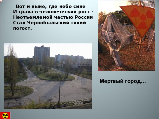  Вот и ныне, где небо сине  И трава в человеческий рост -  Неотъемлемой частью России  Стал Чернобыльский тихий погост.    Мертвый город… 