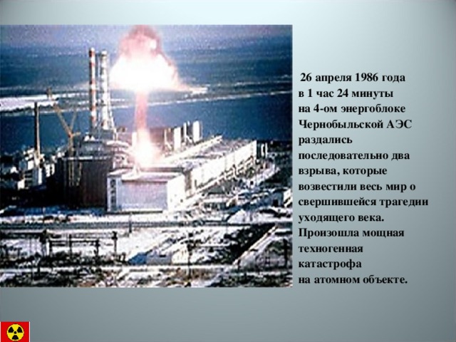  26 апреля 1986 года  в 1 час 24 минуты  на 4-ом энергоблоке Чернобыльской АЭС раздались последовательно два взрыва, которые возвестили весь мир о свершившейся трагедии уходящего века.  Произошла мощная техногенная катастрофа  на атомном объекте. 