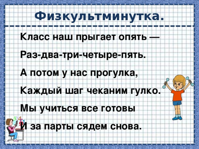 Физкультминутка. Класс наш прыгает опять — Раз-два-три-четыре-пять.  А потом у нас прогулка, Каждый шаг чеканим гулко.  Мы учиться все готовы И за парты сядем снова.   