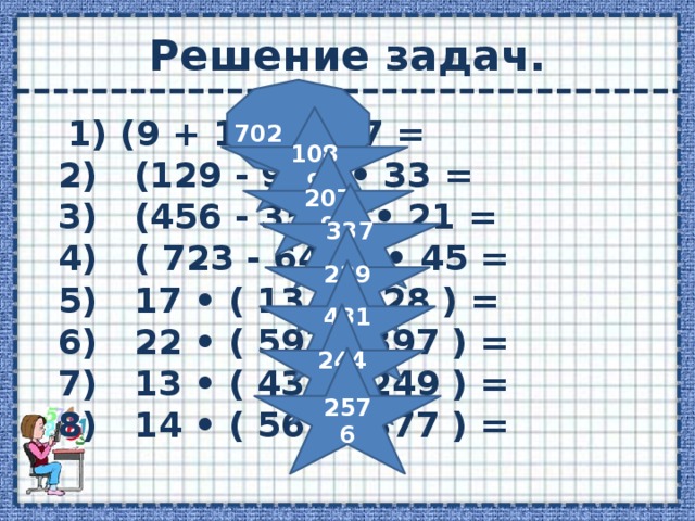 Решение задач. 702 1089  1) (9 + 17 ) • 27 =  2)   (129 - 96 ) • 33 =  3)   (456 - 357 ) • 21 =  4)   ( 723 - 648 ) • 45 =  5)   17 • ( 13 + 128 ) =  6)   22 • ( 593 - 397 ) =  7)   13 • ( 437 - 249 ) =  8)   14 • ( 561 - 377 ) = 2079 3375 2397 4312 2444 2576 