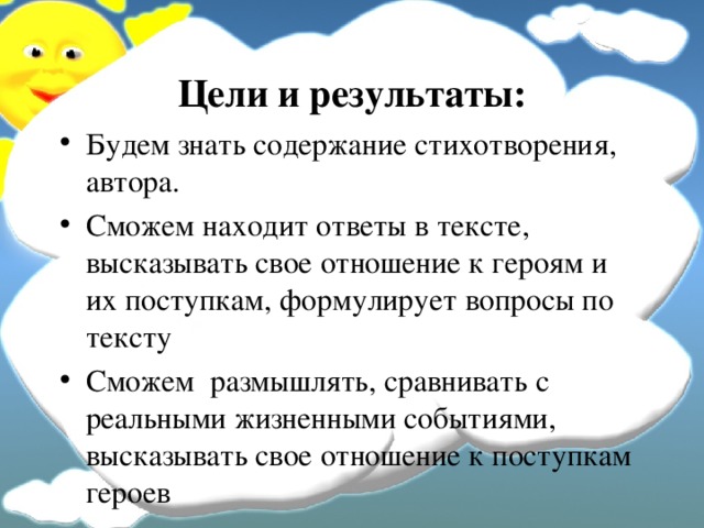 Цели и результаты: Будем знать содержание стихотворения, автора. Сможем находит ответы в тексте, высказывать свое отношение к героям и их поступкам, формулирует вопросы по тексту Сможем размышлять, сравнивать с реальными жизненными событиями, высказывать свое отношение к поступкам героев  
