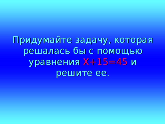 Придумайте задачу, которая решалась бы с помощью уравнения Х+15=45 и решите ее. 