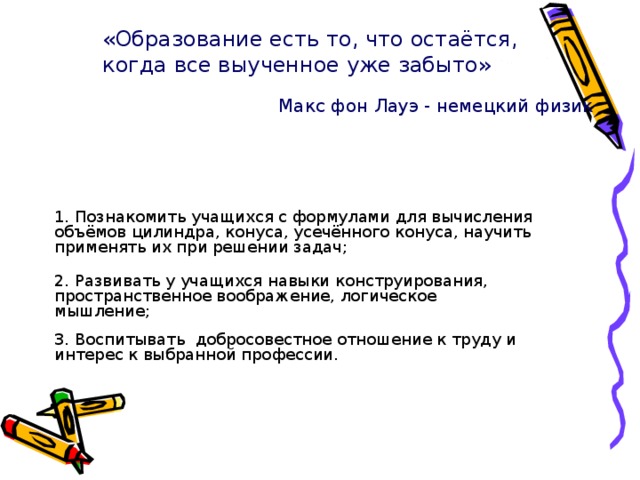 «Образование есть то, что остаётся, когда все выученное уже забыто» Макс фон Лауэ - немецкий физик 1. Познакомить учащихся с формулами для вычисления объёмов цилиндра, конуса, усечённого конуса, научить применять их при решении задач; 2. Развивать у учащихся навыки конструирования, пространственное воображение, логическое мышление; 3. Воспитывать добросовестное отношение к труду и интерес к выбранной профессии. 