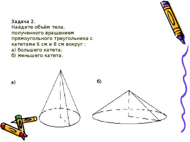 Задача 2.   Найдите объём тела, полученного вращением прямоугольного треугольника с катетами 6 см и 8 см вокруг :  а) большего катета;  б) меньшего катета. б) а) 