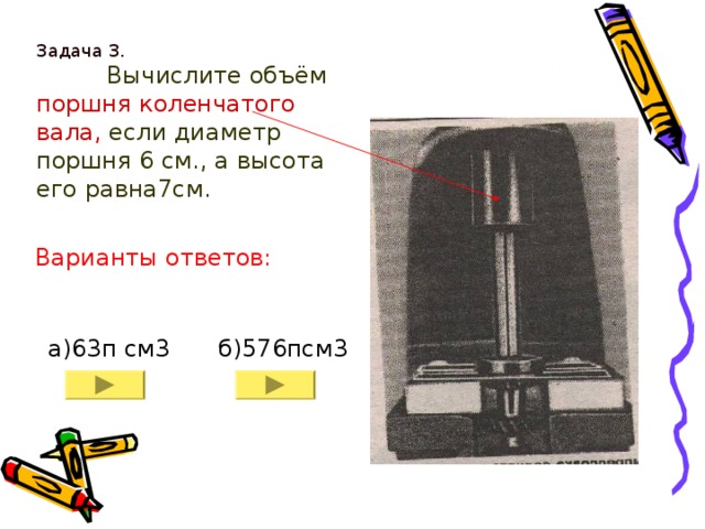 Задача 3.    Вычислите объём поршня коленчатого вала, если диаметр поршня 6 см., а высота его равна7см.   Варианты ответов: б)576псм3 а) 63 п см3 