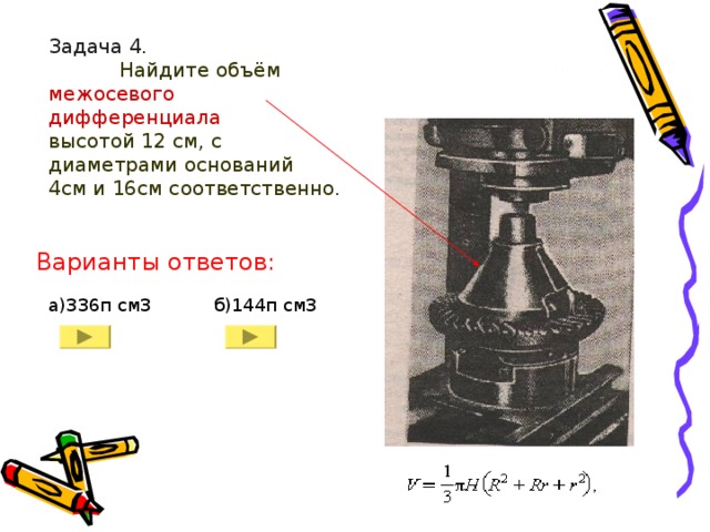 Задача 4.    Найдите объём межосевого дифференциала   высотой 12 см, с диаметрами оснований 4см и 16см соответственно. Варианты ответов: а)336п см3 б)144п см3 