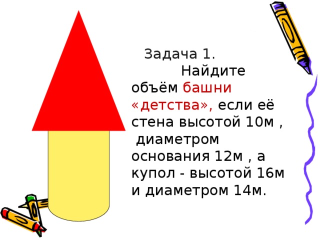  Задача 1.  Найдите объём башни «детства», если её стена высотой 10м , диаметром основания 12м , а купол - высотой 16м и диаметром 14м. 