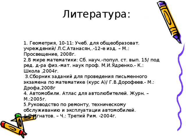 Литература: 1. Геометрия, 10-11: Учеб. для общеобразоват. учреждений/ Л.С.Атанасян,.-12-е изд. – М.: Просвещение, 2008г.  2.В мире математики: Сб. науч.-попул. ст. вып. 15/ под ред. д-ра физ.-мат. наук проф. М.И.Ядренко.- К.: Школа ,2004г.  3.Сборник заданий для проведения письменного экзамена по математике (курс А)/ Г.В.Дорофеев.- М.: Дрофа,2008г  4. Автомобили. Атлас для автолюбителей. Журн. –М.:2005г.  5.Руководство по ремонту, техническому обслуживанию и эксплуатации автомобилей. А.П.Игнатов. – Ч.: Третий Рим. -2004г. 