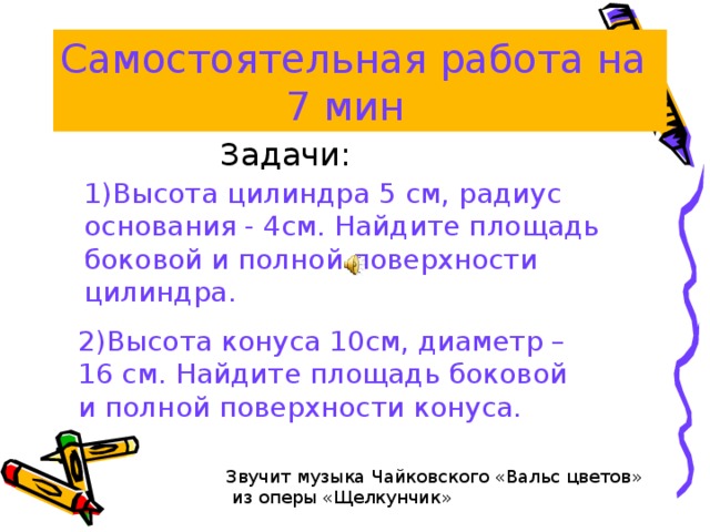 Самостоятельная работа на  7 мин Задачи: 1)Высота цилиндра 5 см, радиус основания - 4см. Найдите площадь боковой и полной поверхности цилиндра. 2)Высота конуса 10см, диаметр –16 см. Найдите площадь боковой и полной поверхности конуса. Звучит музыка Чайковского «Вальс цветов»  из оперы «Щелкунчик» 