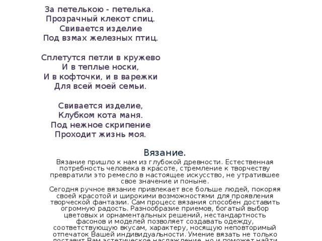 За петелькою - петелька.  Прозрачный клекот спиц.  Свивается изделие  Под взмах железных птиц.   Сплетутся петли в кружево  И в теплые носки,  И в кофточки, и в варежки  Для всей моей семьи.   Свивается изделие,  Клубком кота маня.  Под нежное скрипение  Проходит жизнь моя. Вяз ание. Вязание пришло к нам из глубокой древности. Естественная потребность человека в красоте, стремление к творчеству превратили это ремесло в настоящее искусство, не утратившее свое значение и поныне. Сегодня ручное вязание привлекает все больше людей, покоряя своей красотой и широкими возможностями для проявления творческой фантазии. Сам процесс вязания способен доставить огромную радость. Разнообразие приемов, богатый выбор цветовых и орнаментальных решений, нестандартность фасонов и моделей позволяет создавать одежду, соответствующую вкусам, характеру, носящую неповторимый отпечаток Вашей индивидуальности. Умение вязать не только доставит Вам эстетическое наслаждение, но и поможет найти свой стиль вязания. 