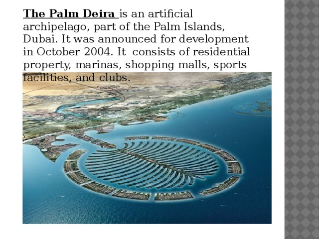 The Palm Deira is an artificial archipelago, part of the Palm Islands, Dubai. It was announced for development in October 2004. It consists of residential property, marinas, shopping malls, sports facilities, and clubs. 