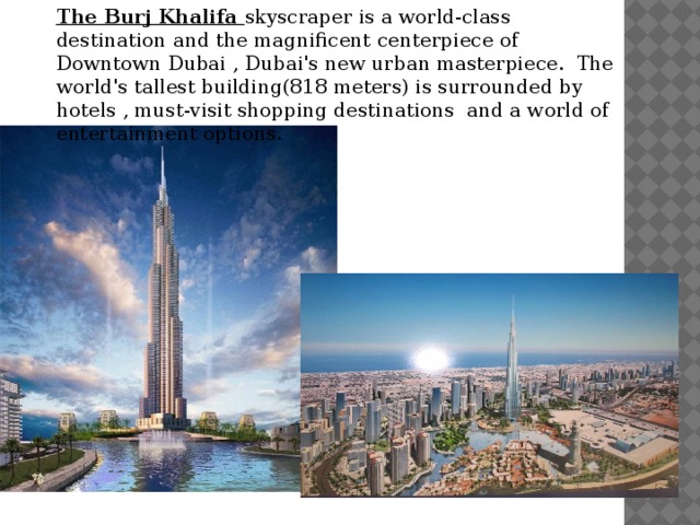 The Burj Khalifa skyscraper is a world-class destination and the magnificent centerpiece of Downtown Dubai , Dubai's new urban masterpiece.  The world's tallest building(818 meters) is surrounded by hotels , must-visit shopping destinations  and a world of entertainment options. 