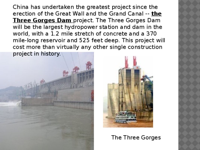 China has undertaken the greatest project since the erection of the Great Wall and the Grand Canal -- the Three Gorges Dam project. The Three Gorges Dam will be the largest hydropower station and dam in the world, with a 1.2 mile stretch of concrete and a 370 mile-long reservoir and 525 feet deep. This project will cost more than virtually any other single construction project in history. The Three Gorges 