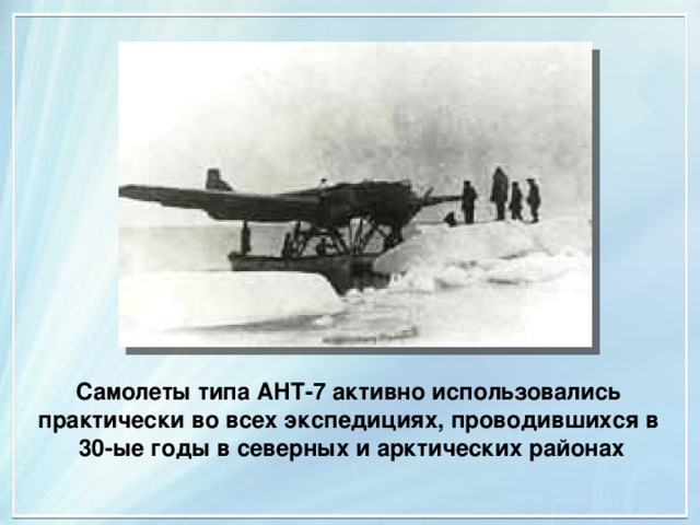 Самолеты типа АНТ-7 активно использовались практически во всех экспедициях, проводившихся в  30-ые годы в северных и арктических районах 
