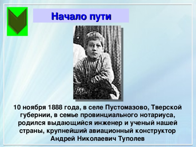 Начало пути Начало пути 10 ноября 1888 года, в селе Пустомазово, Тверской губернии, в семье провинциального нотариуса, родился выдающийся инженер и ученый нашей страны, крупнейший авиационный конструктор Андрей Николаевич Туполев 