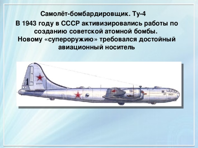 Самолёт-бомбардировщик. Ту-4 В 1943 году в СССР активизировались работы по созданию советской атомной бомбы. Новому «супероружию» требовался достойный авиационный носитель 