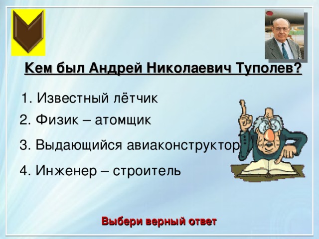 Кем был Андрей Николаевич Туполев?  1. Известный лётчик 2. Физик – атомщик 3. Выдающийся авиаконструктор 4. Инженер – строитель Выбери верный ответ 