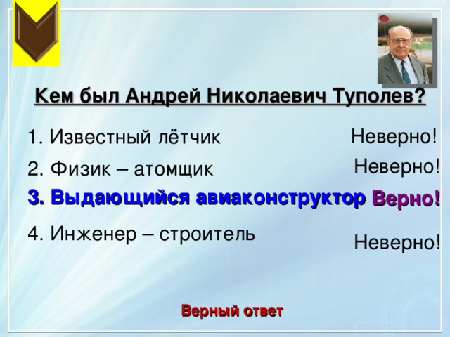 Кем был Андрей Николаевич Туполев? Неверно!  1. Известный лётчик Неверно! 2. Физик – атомщик 3. Выдающийся авиаконструктор Верно! 4. Инженер – строитель Неверно! Верный ответ 