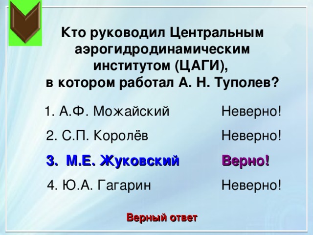 Кто руководил Центральным аэрогидродинамическим институтом (ЦАГИ), в котором работал А. Н. Туполев? Неверно! 1. А.Ф. Можайский 2. С.П. Королёв Неверно! Верно! 3. М.Е. Жуковский 4. Ю.А. Гагарин Неверно! Верный ответ 