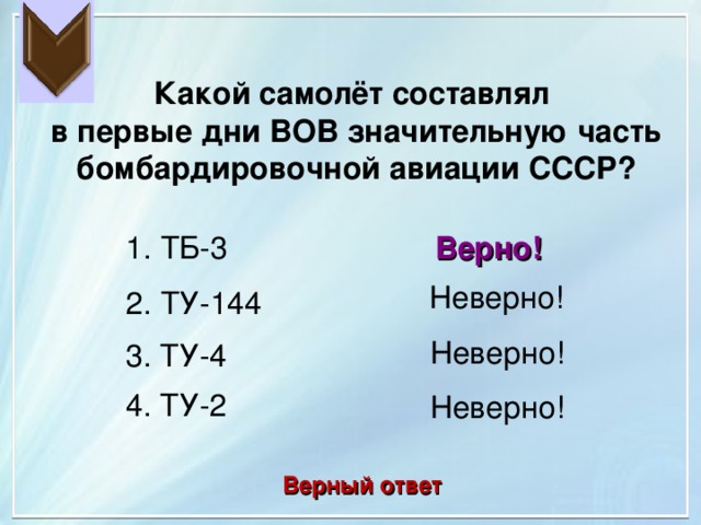 Какой самолёт составлял в первые дни ВОВ значительную часть бомбардировочной авиации СССР? 1. ТБ-3 Верно! Неверно! 2. ТУ-144 Неверно! 3. ТУ-4 4. ТУ-2 Неверно! Верный ответ 