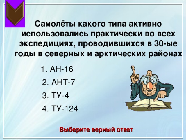  Самолёты какого типа активно использовались практически во всех экспедициях, проводившихся в 30-ые годы в северных и арктических районах 1. АН-16 2. АНТ-7 3. ТУ-4 4. ТУ-124 Выберите верный ответ 
