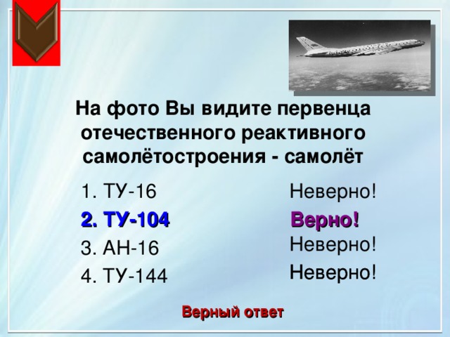 На фото Вы видите первенца отечественного реактивного самолётостроения - самолёт 1. ТУ-16 Неверно! Верно! 2. ТУ-104 Неверно! 3. АН-16 Неверно! Неверно! 4. ТУ-144 Верный ответ 