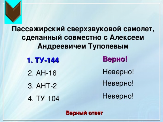 Пассажирский сверхзвуковой самолет, сделанный совместно с Алексеем Андреевичем Туполевым Верно! 1. ТУ-144 Неверно! 2. АН-16 Неверно! 3. АНТ-2 Неверно! 4. ТУ-104 Верный ответ 