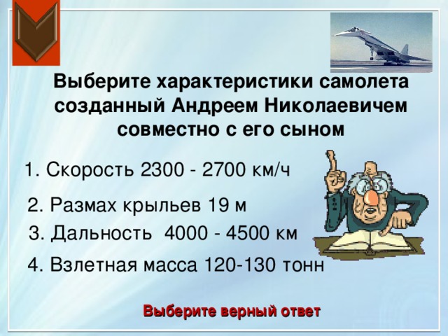 Выберите характеристики самолета созданный Андреем Николаевичем совместно с его сыном 1. Скорость 2300 - 2700 км/ч 2. Размах крыльев 19 м 3. Дальность 4000 - 4500 км 4. Взлетная масса 120-130 тонн Выберите верный ответ 