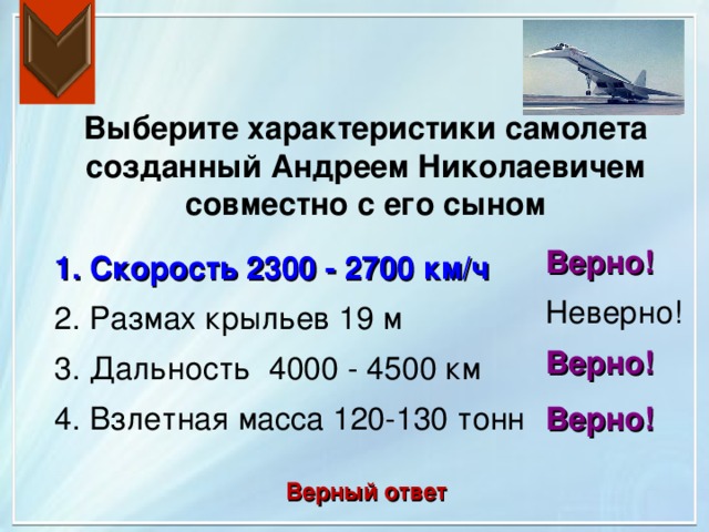 Выберите характеристики самолета созданный Андреем Николаевичем совместно с его сыном Верно! 1. Скорость 2300 - 2700 км/ч Неверно! 2. Размах крыльев 19 м Верно! 3. Дальность 4000 - 4500 км 4. Взлетная масса 120-130 тонн Верно! Верный ответ 