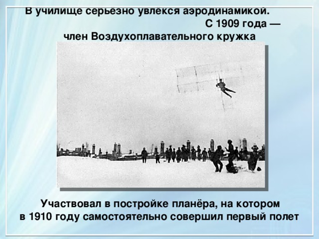  В училище серьёзно увлёкся аэродинамикой. С 1909 года — член Воздухоплавательного кружка  Участвовал в постройке планёра, на котором в 1910 году самостоятельно совершил первый полет 