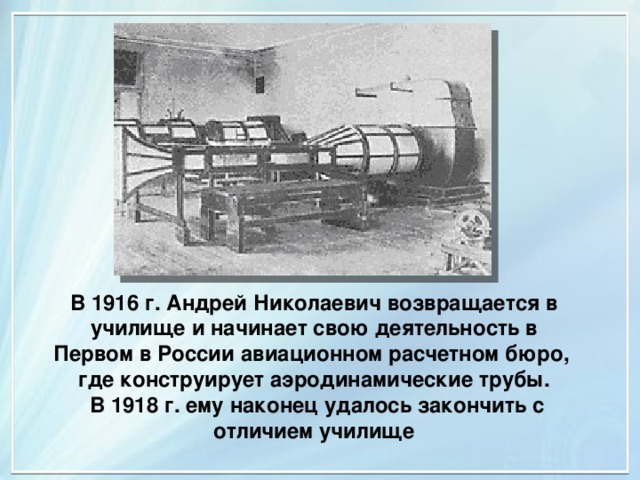 В 1916 г. Андрей Николаевич возвращается в училище и начинает свою деятельность в Первом в России авиационном расчетном бюро,  где конструирует аэродинамические трубы.  В 1918 г. ему наконец удалось закончить с отличием училище 