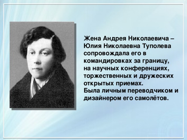 Жена Андрея Николаевича – Юлия Николаевна Туполева сопровождала его в командировках за границу, на научных конференциях, торжественных и дружеских открытых приемах. Была личным переводчиком и дизайнером его самолётов. 