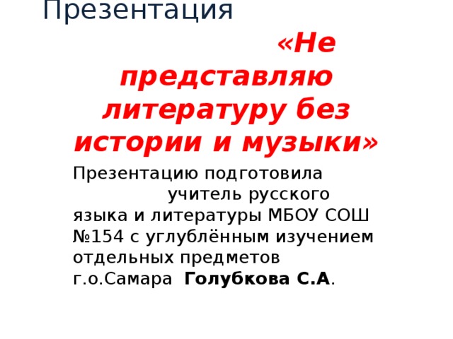 Презентация «Не представляю литературу без истории и музыки» Презентацию подготовила учитель русского языка и литературы МБОУ СОШ №154 с углублённым изучением отдельных предметов г.о.Самара Голубкова С.А . 