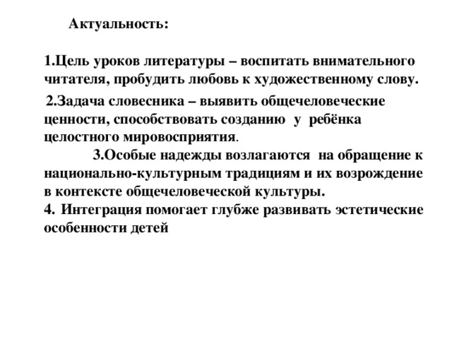  Актуальность:    1.Цель уроков литературы – воспитать внимательного читателя, пробудить любовь к художественному слову.  2.Задача словесника – выявить общечеловеческие ценности, способствовать созданию у ребёнка целостного мировосприятия . 3.Особые надежды возлагаются на обращение к национально-культурным традициям и их возрождение в контексте общечеловеческой культуры.  4.  Интеграция помогает глубже развивать эстетические особенности детей 