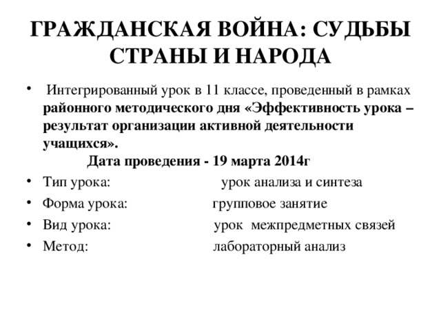 ГРАЖДАНСКАЯ ВОЙНА: СУДЬБЫ СТРАНЫ И НАРОДА  Интегрированный урок в 11 классе, проведенный в рамках районного методического дня «Эффективность урока – результат организации активной деятельности учащихся». Дата проведения - 19 марта 2014г Тип урока: урок анализа и синтеза Форма урока: групповое занятие Вид урока: урок межпредметных связей Метод: лабораторный анализ  