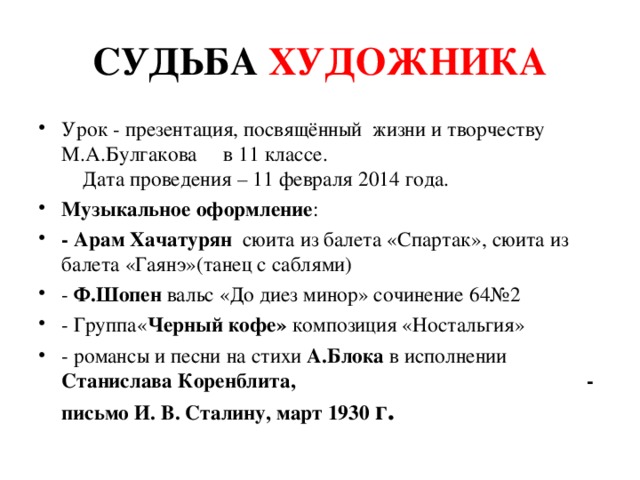 СУДЬБА ХУДОЖНИКА Урок - презентация, посвящённый жизни и творчеству М.А.Булгакова в 11 классе. Дата проведения – 11 февраля 2014 года. Музыкальное оформление : - Арам Хачатурян сюита из балета «Спартак», сюита из балета «Гаянэ»(танец с саблями) - Ф.Шопен вальс «До диез минор» сочинение 64№2 - Группа« Черный кофе» композиция «Ностальгия» - романсы и песни на стихи А.Блока в исполнении Станислава Коренблита, - письмо И. В. Сталину, март 1930 г.  